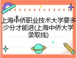上海中侨职业技术大学要多少分才能进(上海中侨大学录取线)