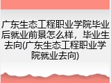 广东生态工程职业学院毕业后就业前景怎么样，毕业生去向(广东生态工程职业学院就业去向)