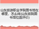 山东旅游职业学院图书馆在哪里，怎么样(山东旅院图书馆位置评价)