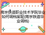 南京铁道职业技术学院毕业如何调档案呢(南京铁道毕业调档)