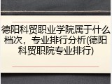 德阳科贸职业学院属于什么档次，专业排行分析(德阳科贸职院专业排行)