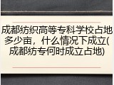 成都纺织高等专科学校占地多少亩，什么情况下成立(成都纺专何时成立占地)