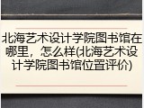 北海艺术设计学院图书馆在哪里，怎么样(北海艺术设计学院图书馆位置评价)