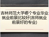 吉林师范大学哪个专业毕业就业前景比较好(吉师就业前景好的专业)
