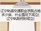 辽宁轨道交通职业学院占地多少亩，什么情况下成立(辽宁轨院何时成立)