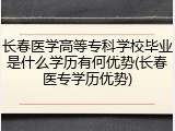 长春医学高等专科学校毕业是什么学历有何优势(长春医专学历优势)