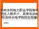 吉林水利电力职业学院每年招生人数多少，政策变动如何(吉林水电学院招生规模)