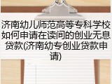 济南幼儿师范高等专科学校如何申请在读间的创业无息贷款(济南幼专创业贷款申请)