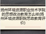 扬州环境资源职业技术学院的思想政治教育怎么样(扬州环境资源职院思政教育评价)