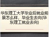 华东理工大学毕业后就业前景怎么样，毕业生去向(华东理工就业去向)