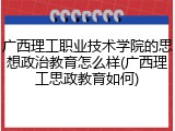 广西理工职业技术学院的思想政治教育怎么样(广西理工思政教育如何)