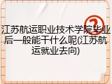 江苏航运职业技术学院毕业后一般能干什么呢(江苏航运就业去向)