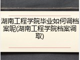 湖南工程学院毕业如何调档案呢(湖南工程学院档案调取)