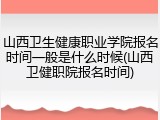 山西卫生健康职业学院报名时间一般是什么时候(山西卫健职院报名时间)
