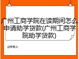 广州工商学院在读期间怎么申请助学贷款(广州工商学院助学贷款)