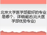 北京大学医学部最好的专业是哪个，详细阐述(北大医学部优势专业)
