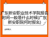 广东新安职业技术学院报名时间一般是什么时候(广东新安职院何时报名)