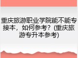 重庆旅游职业学院能不能专接本，如何参考？(重庆旅游专升本参考)