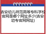 吉安幼儿师范高等专科学校官网是哪个网址多少(吉安幼专官网网址)