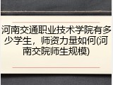 河南交通职业技术学院有多少学生，师资力量如何(河南交院师生规模)