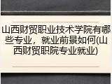 山西财贸职业技术学院有哪些专业，就业前景如何(山西财贸职院专业就业)