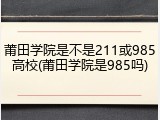 莆田学院是不是211或985高校(莆田学院是985吗)