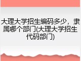 大理大学招生编码多少，隶属哪个部门(大理大学招生代码部门)