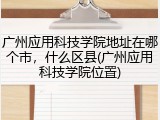 广州应用科技学院地址在哪个市，什么区县(广州应用科技学院位置)