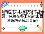 山西应用科技学院能不能考研，成绩在哪里查询(山西科院考研成绩查询)