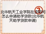 北华航天工业学院在读期间怎么申请助学贷款(北华航天助学贷款申请)