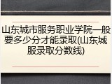山东城市服务职业学院一般要多少分才能录取(山东城服录取分数线)