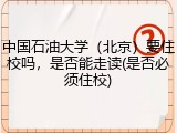 中国石油大学（北京）要住校吗，是否能走读(是否必须住校)