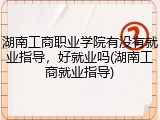 湖南工商职业学院有没有就业指导，好就业吗(湖南工商就业指导)