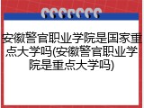 安徽警官职业学院是国家重点大学吗(安徽警官职业学院是重点大学吗)