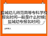 盐城幼儿师范高等专科学校报名时间一般是什么时候(盐城幼专报名时间)