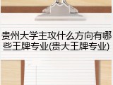 贵州大学主攻什么方向有哪些王牌专业(贵大王牌专业)