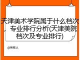 天津美术学院属于什么档次，专业排行分析(天津美院档次及专业排行)