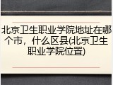 北京卫生职业学院地址在哪个市，什么区县(北京卫生职业学院位置)