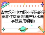 吉林水利电力职业学院的学费和住宿费明细(吉林水电学院费用明细)