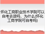 怀化工商职业技术学院可以自考去读吗，为什么(怀化工商学院可自考吗)