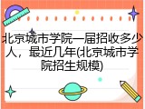 北京城市学院一届招收多少人，最近几年(北京城市学院招生规模)