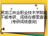 黑龙江林业职业技术学院能不能考研，成绩在哪里查询(考研成绩查询)