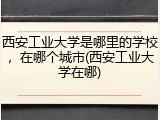 西安工业大学是哪里的学校，在哪个城市(西安工业大学在哪)