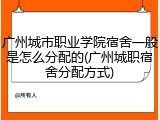广州城市职业学院宿舍一般是怎么分配的(广州城职宿舍分配方式)