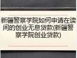 新疆警察学院如何申请在读间的创业无息贷款(新疆警察学院创业贷款)