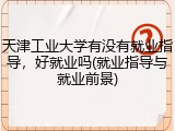 天津工业大学有没有就业指导，好就业吗(就业指导与就业前景)