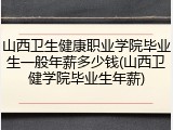 山西卫生健康职业学院毕业生一般年薪多少钱(山西卫健学院毕业生年薪)