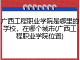 广西工程职业学院是哪里的学校，在哪个城市(广西工程职业学院位置)