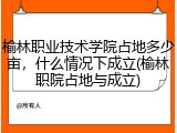 榆林职业技术学院占地多少亩，什么情况下成立(榆林职院占地与成立)