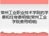 常州工业职业技术学院的学费和住宿费明细(常州工业学院费用明细)
